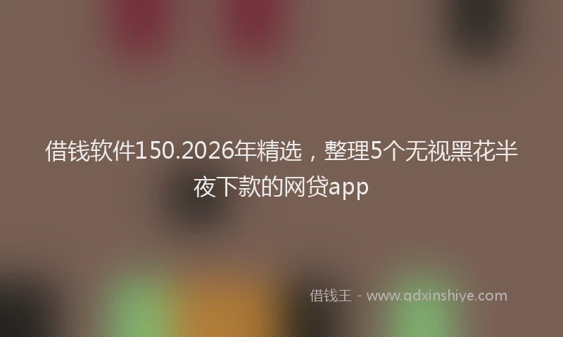 借钱软件150.2026年精选，整理5个无视黑花半夜下款的网贷app