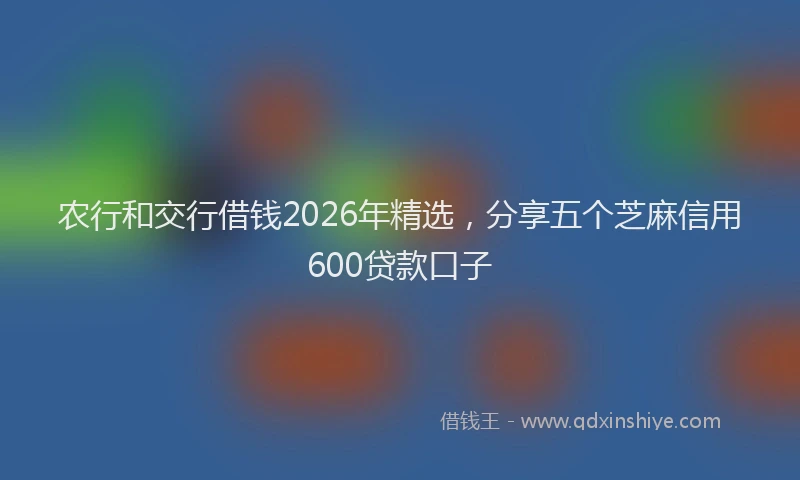 农行和交行借钱2026年精选，分享五个芝麻信用600贷款口子