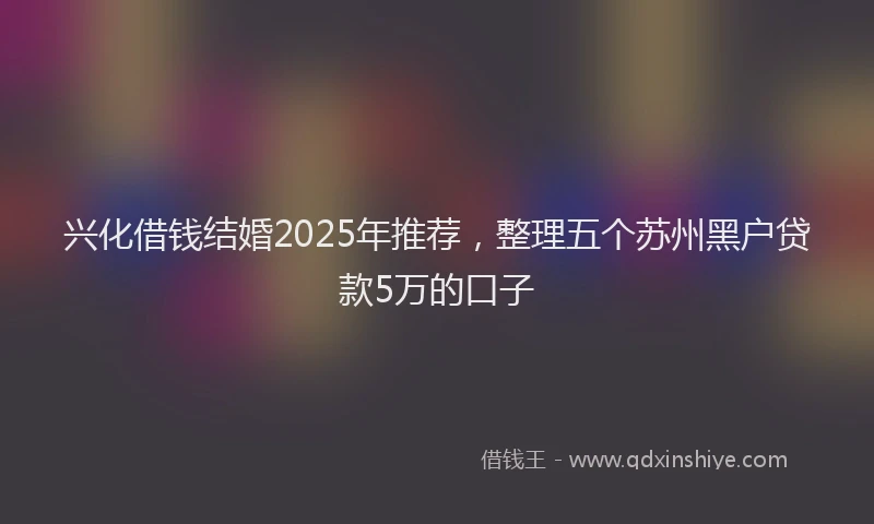 兴化借钱结婚2025年推荐，整理五个苏州黑户贷款5万的口子