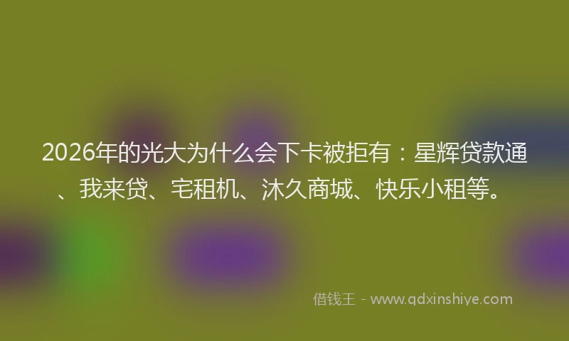 2026年的光大为什么会下卡被拒有：星辉贷款通、我来贷、宅租机、沐久商城、快乐小租等。