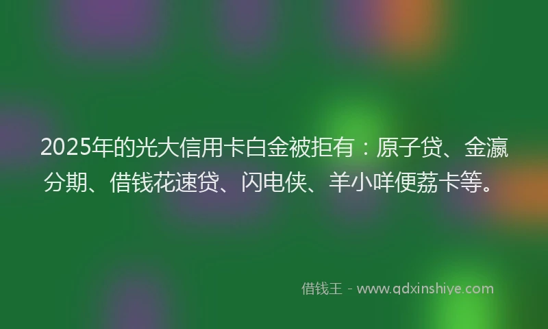 2025年的光大信用卡白金被拒有：原子贷、金瀛分期、借钱花速贷、闪电侠、羊小咩便荔卡等。