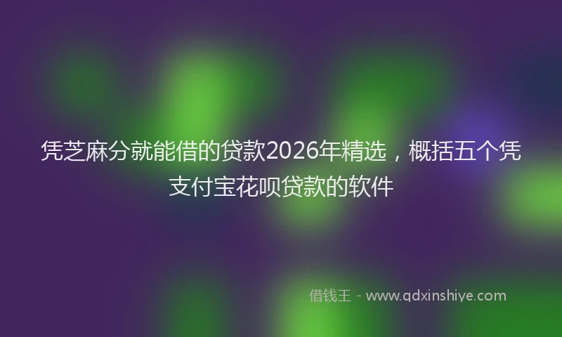 凭芝麻分就能借的贷款2026年精选，概括五个凭支付宝花呗贷款的软件