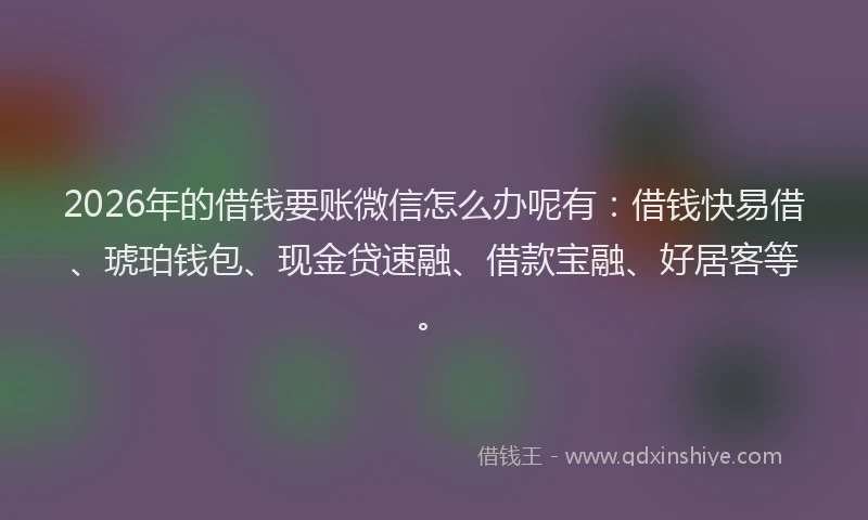 2026年的借钱要账微信怎么办呢有:借钱快易借、琥珀钱包、现金贷速融、借款宝融、好居客等。