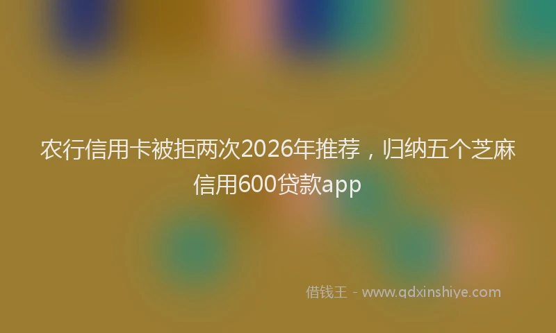 农行信用卡被拒两次2026年推荐，归纳五个芝麻信用600贷款app