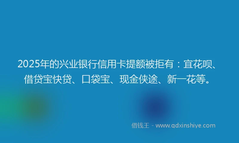 2025年的兴业银行信用卡提额被拒有:宜花呗、借贷宝快贷、口袋宝、现金侠途、新一花等。