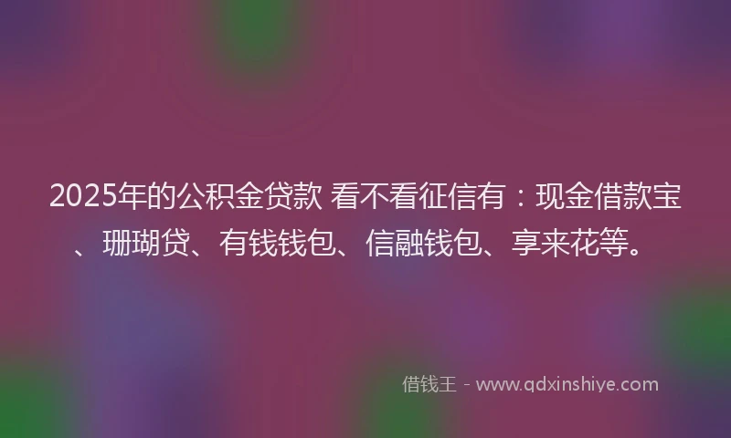 2025年的公积金贷款 看不看征信有：现金借款宝、珊瑚贷、有钱钱包、信融钱包、享来花等。