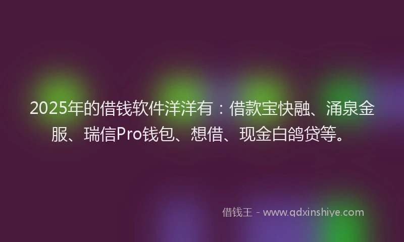 2025年的借钱软件洋洋有：借款宝快融、涌泉金服、瑞信Pro钱包、想借、现金白鸽贷等。