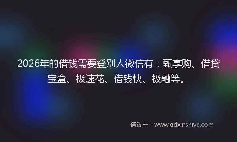 2026年的借钱需要登别人微信有：甄享购、借贷宝盒、极速花、借钱快、极融等。