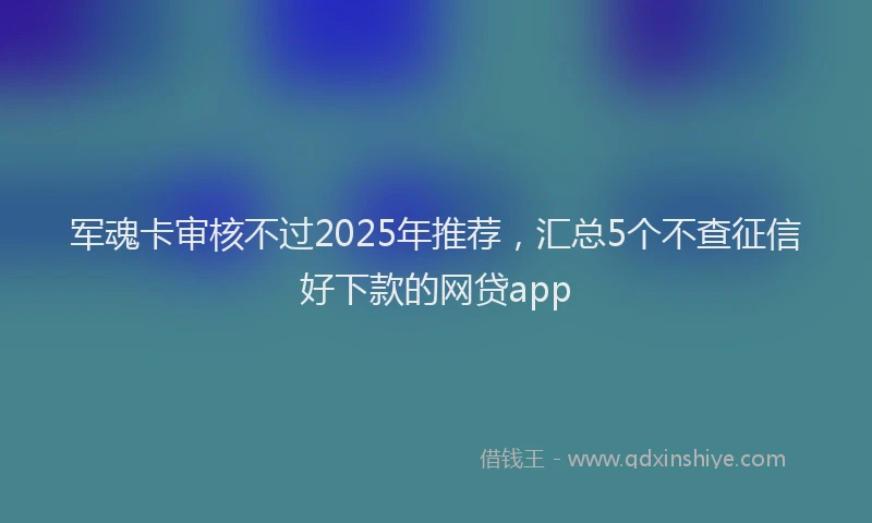 军魂卡审核不过2025年推荐,汇总5个不查征信好下款的网贷app