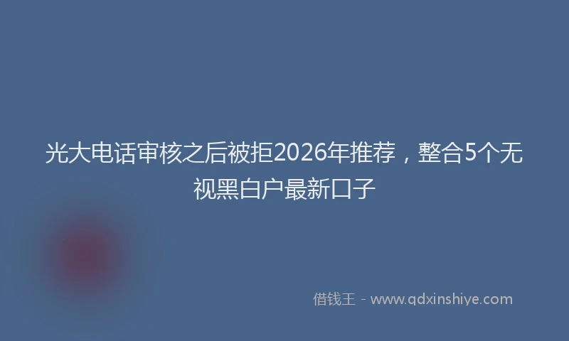 光大电话审核之后被拒2026年推荐，整合5个无视黑白户最新口子