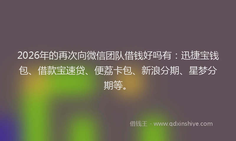 2026年的再次向微信团队借钱好吗有：迅捷宝钱包、借款宝速贷、便荔卡包、新浪分期、星梦分期等。
