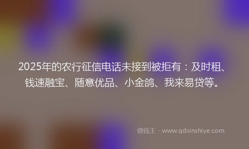 2025年的农行征信电话未接到被拒有:及时租、钱速融宝、随意优品、小金鸽、我来易贷等。