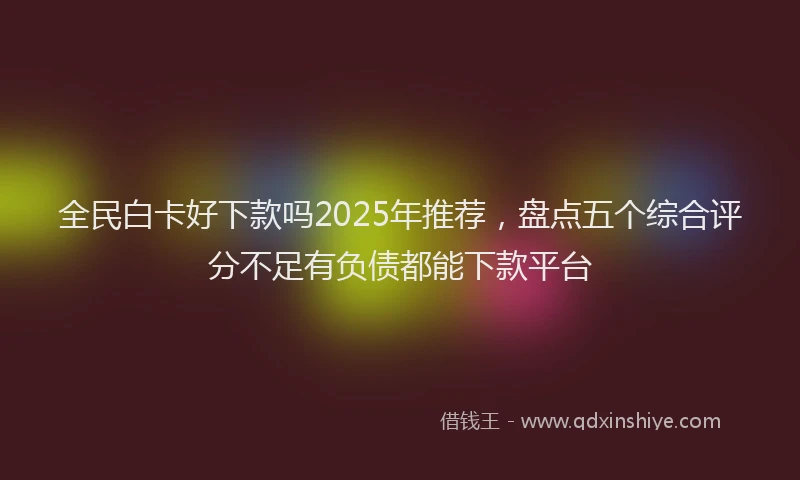 全民白卡好下款吗2025年推荐，盘点五个综合评分不足有负债都能下款平台