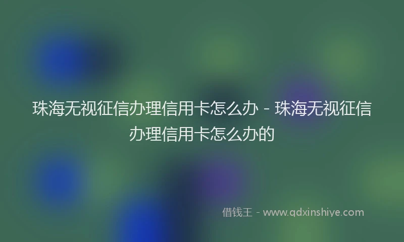 珠海无视征信办理信用卡怎么办 - 珠海无视征信办理信用卡怎么办的