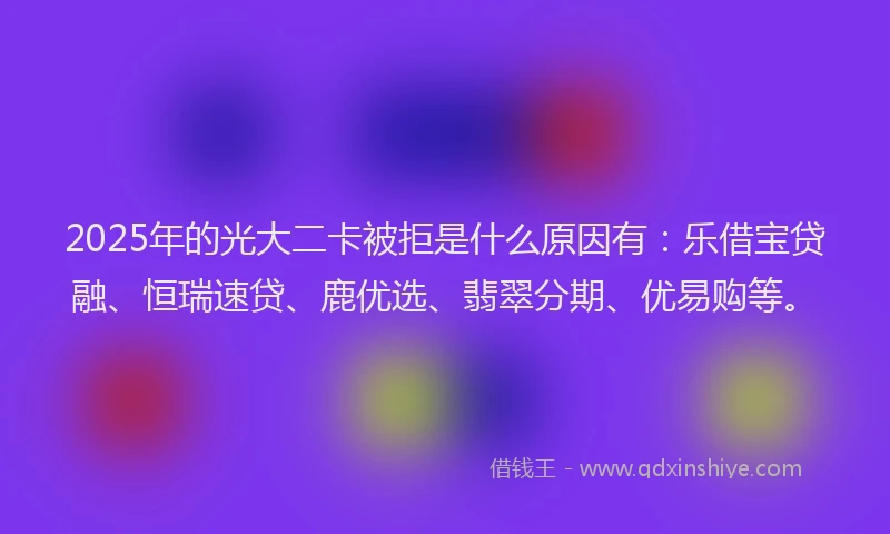 2025年的光大二卡被拒是什么原因有：乐借宝贷融、恒瑞速贷、鹿优选、翡翠分期、优易购等。