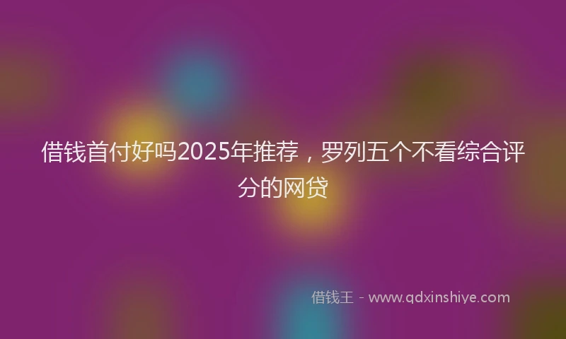 借钱首付好吗2025年推荐，罗列五个不看综合评分的网贷