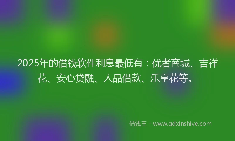 2025年的借钱软件利息最低有：优者商城、吉祥花、安心贷融、人品借款、乐享花等。