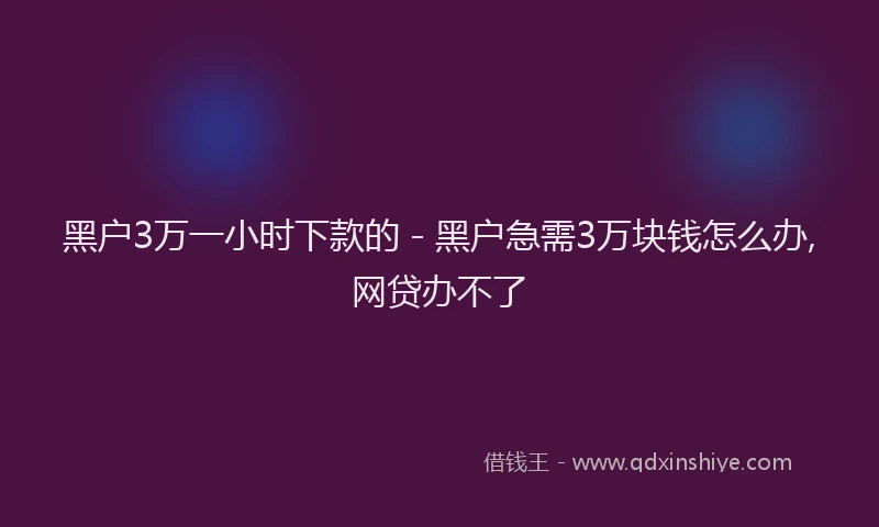 黑户3万一小时下款的 - 黑户急需3万块钱怎么办,网贷办不了