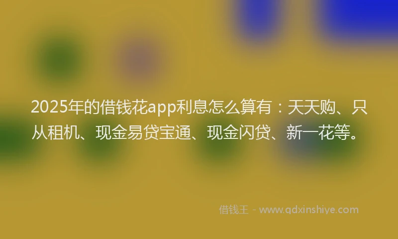 2025年的借钱花app利息怎么算有：天天购、只从租机、现金易贷宝通、现金闪贷、新一花等。
