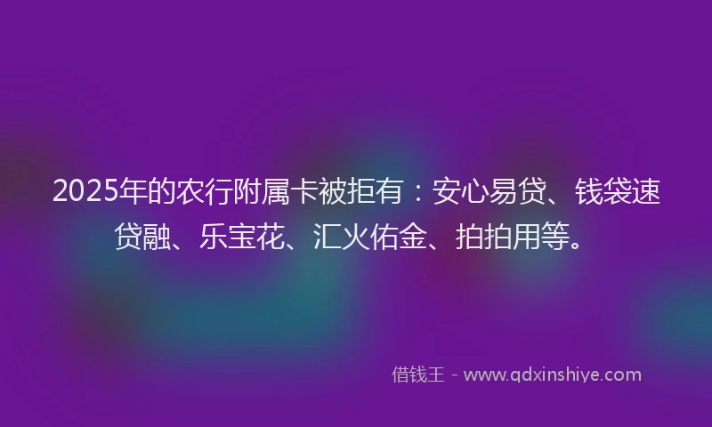 2025年的农行附属卡被拒有：安心易贷、钱袋速贷融、乐宝花、汇火佑金、拍拍用等。