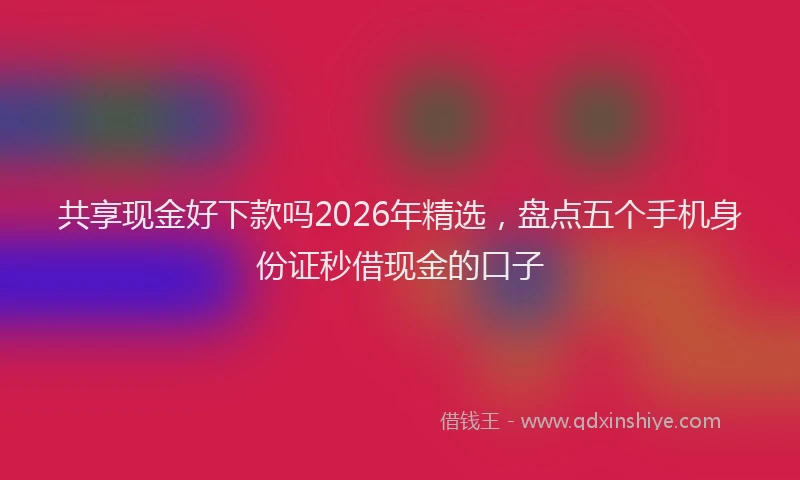 共享现金好下款吗2026年精选，盘点五个手机身份证秒借现金的口子