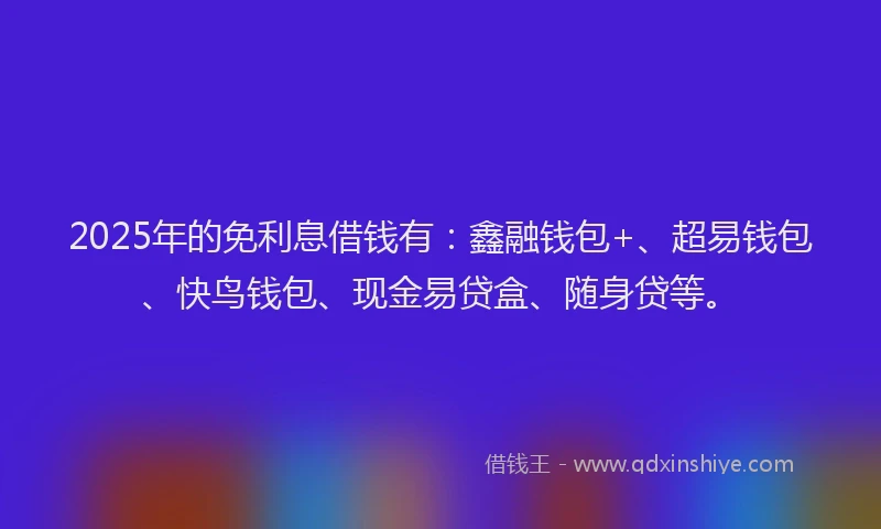 2025年的免利息借钱有：鑫融钱包+、超易钱包、快鸟钱包、现金易贷盒、随身贷等。