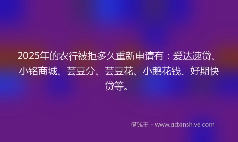 2025年的农行被拒多久重新申请有：爱达速贷、小铭商城、芸豆分、芸豆花、小鹅花钱、好期快贷等。