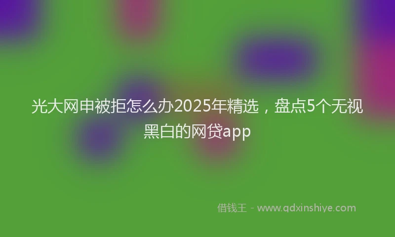 光大网申被拒怎么办2025年精选，盘点5个无视黑白的网贷app