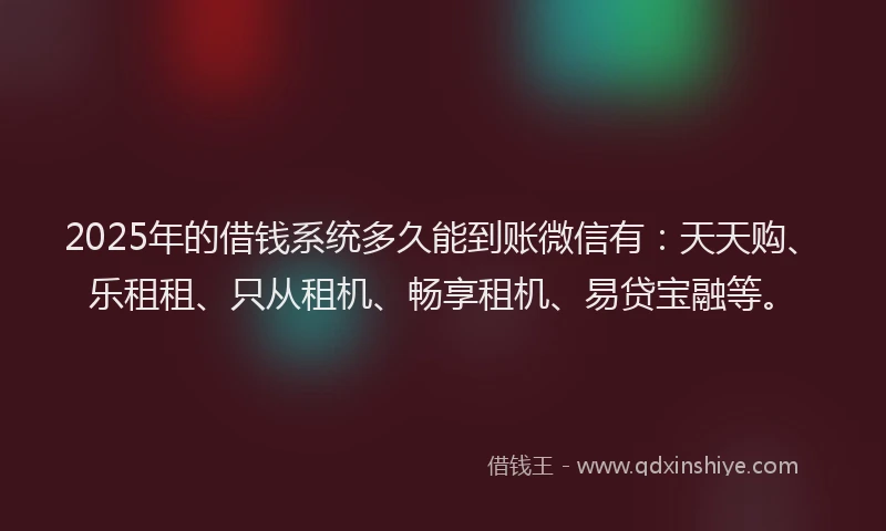 2025年的借钱系统多久能到账微信有：天天购、乐租租、只从租机、畅享租机、易贷宝融等。