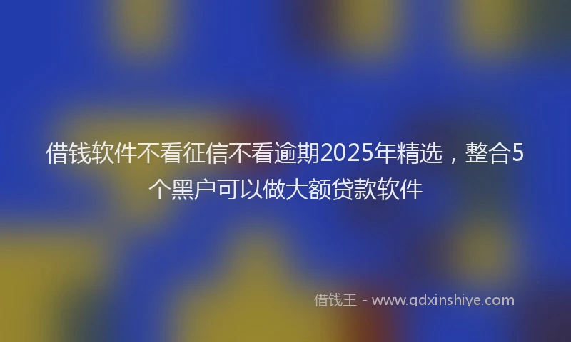 借钱软件不看征信不看逾期2025年精选，整合5个黑户可以做大额贷款软件
