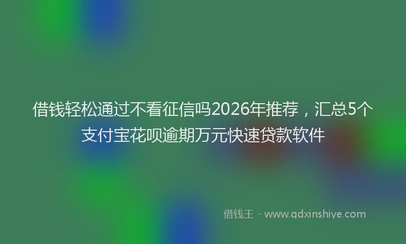 借钱轻松通过不看征信吗2026年推荐，汇总5个支付宝花呗逾期万元快速贷款软件