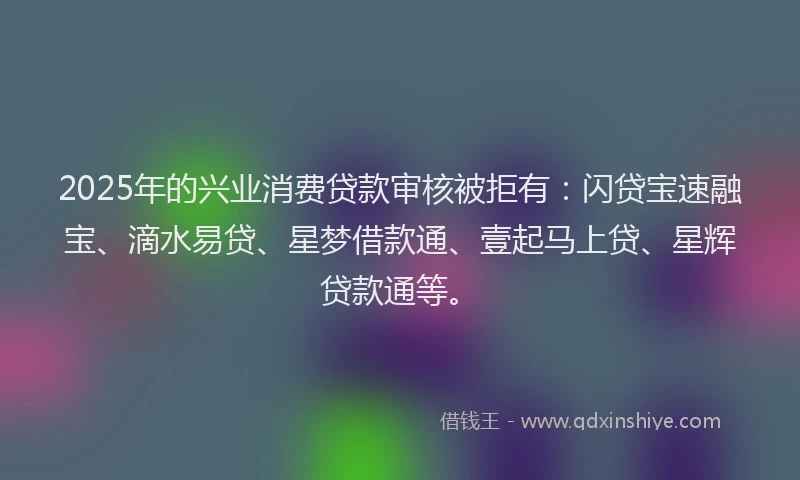2025年的兴业消费贷款审核被拒有：闪贷宝速融宝、滴水易贷、星梦借款通、壹起马上贷、星辉贷款通等。