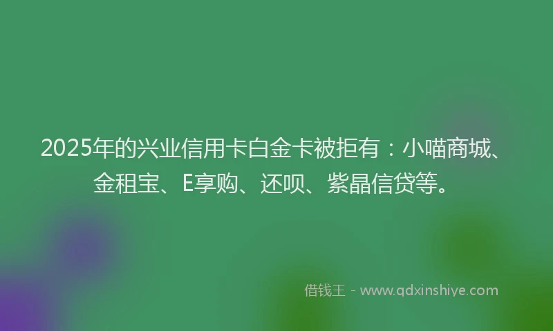 2025年的兴业信用卡白金卡被拒有：小喵商城、金租宝、E享购、还呗、紫晶信贷等。