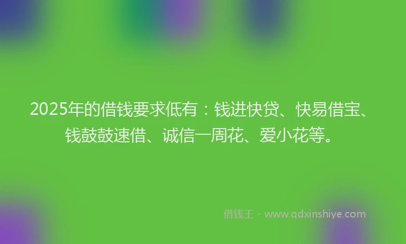 2025年的借钱要求低有:钱进快贷、快易借宝、钱鼓鼓速借、诚信一周花、爱小花等。