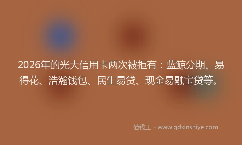 2026年的光大信用卡两次被拒有：蓝鲸分期、易得花、浩瀚钱包、民生易贷、现金易融宝贷等。