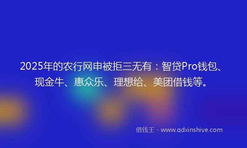 2025年的农行网申被拒三无有：智贷Pro钱包、现金牛、惠众乐、理想给、美团借钱等。
