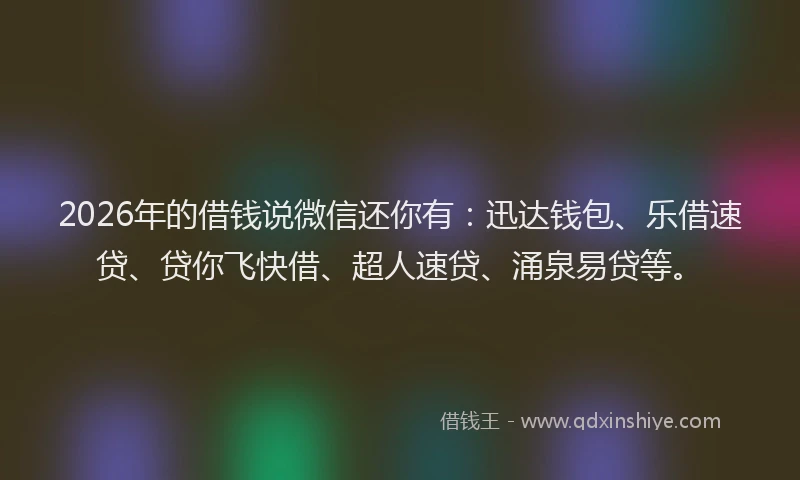 2026年的借钱说微信还你有：迅达钱包、乐借速贷、贷你飞快借、超人速贷、涌泉易贷等。