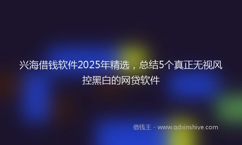兴海借钱软件2025年精选，总结5个真正无视风控黑白的网贷软件