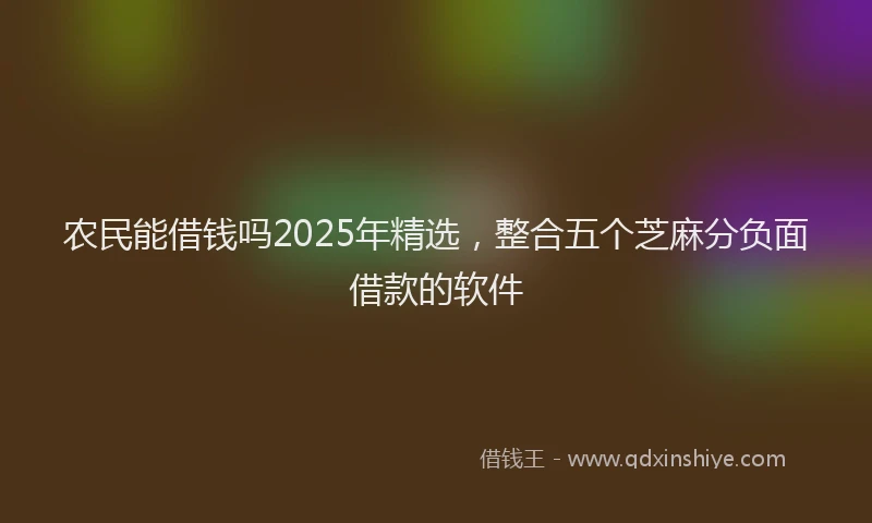 农民能借钱吗2025年精选,整合五个芝麻分负面借款的软件