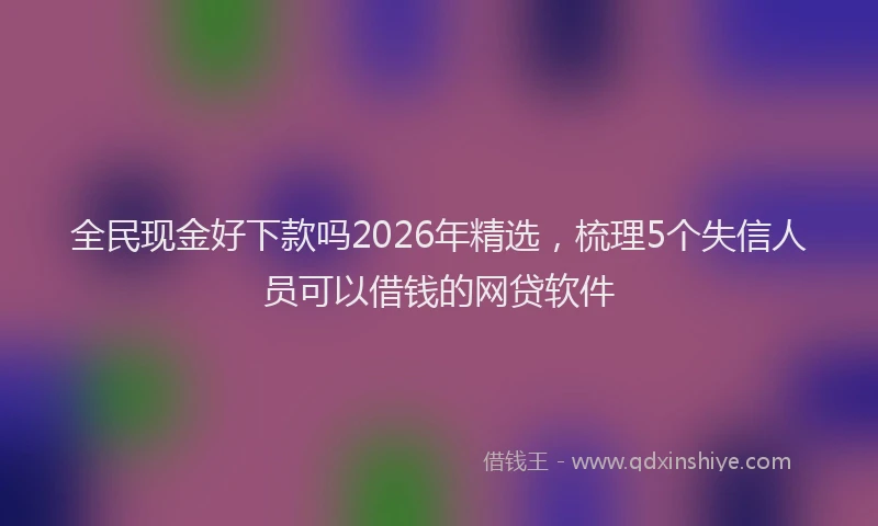 全民现金好下款吗2026年精选，梳理5个失信人员可以借钱的网贷软件