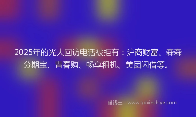 2025年的光大回访电话被拒有：沪商财富、森森分期宝、青春购、畅享租机、美团闪借等。