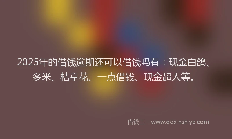 2025年的借钱逾期还可以借钱吗有：现金白鸽、多米、桔享花、一点借钱、现金超人等。