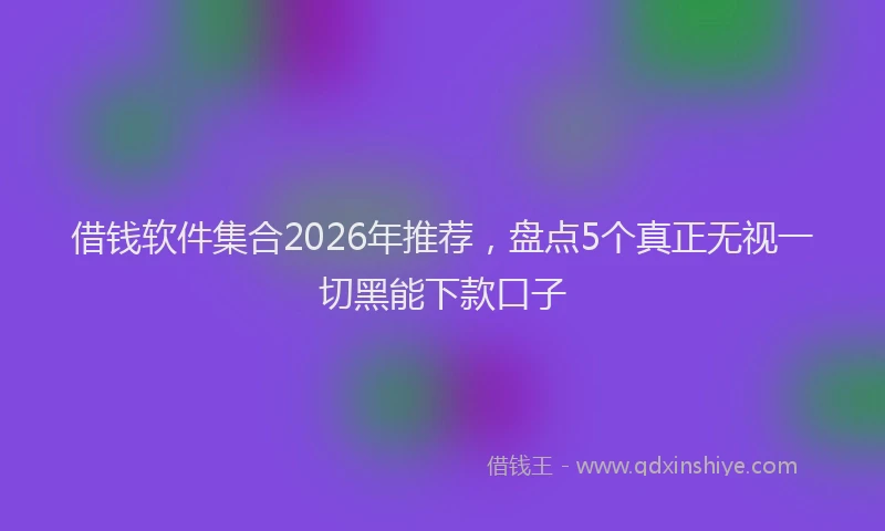 借钱软件集合2026年推荐，盘点5个真正无视一切黑能下款口子