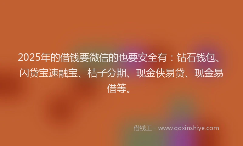 2025年的借钱要微信的也要安全有：钻石钱包、闪贷宝速融宝、桔子分期、现金侠易贷、现金易借等。
