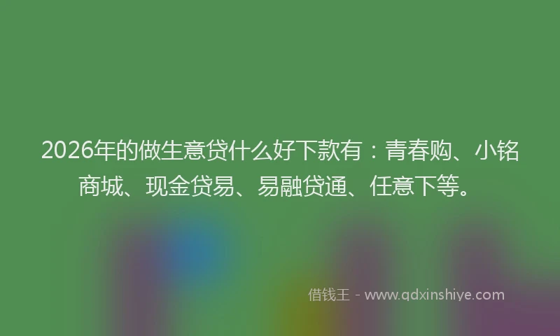 2026年的做生意贷什么好下款有：青春购、小铭商城、现金贷易、易融贷通、任意下等。
