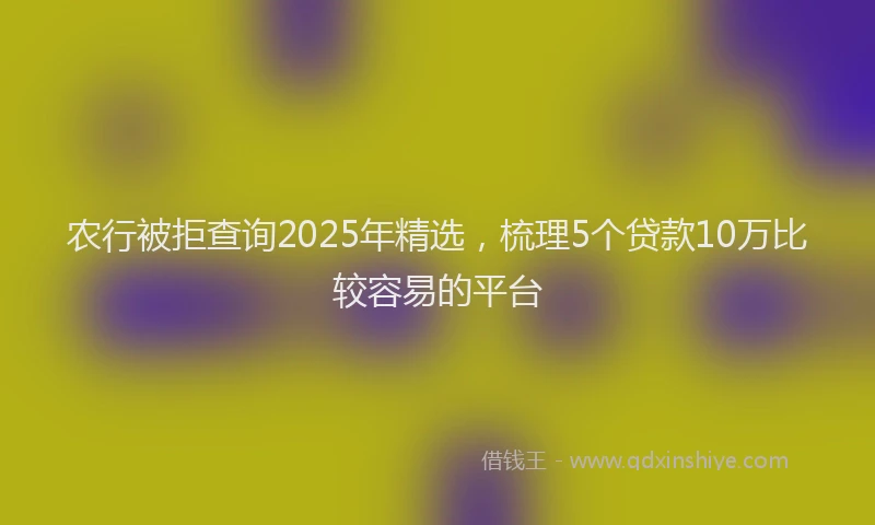 农行被拒查询2025年精选，梳理5个贷款10万比较容易的平台