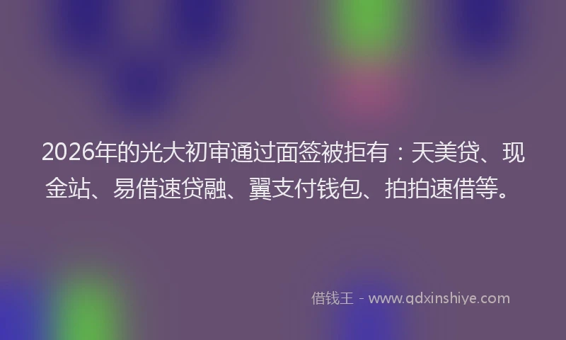 2026年的光大初审通过面签被拒有：天美贷、现金站、易借速贷融、翼支付钱包、拍拍速借等。