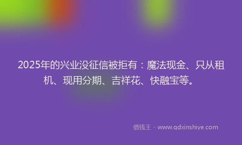 2025年的兴业没征信被拒有：魔法现金、只从租机、现用分期、吉祥花、快融宝等。