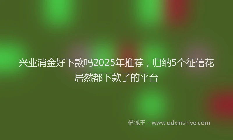 兴业消金好下款吗2025年推荐，归纳5个征信花居然都下款了的平台