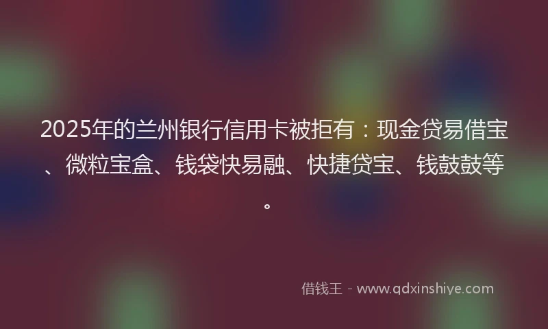 2025年的兰州银行信用卡被拒有:现金贷易借宝、微粒宝盒、钱袋快易融、快捷贷宝、钱鼓鼓等。